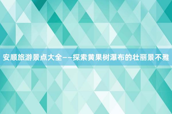 安顺旅游景点大全——探索黄果树瀑布的壮丽景不雅