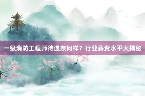 一级消防工程师待遇奈何样？行业薪资水平大揭秘